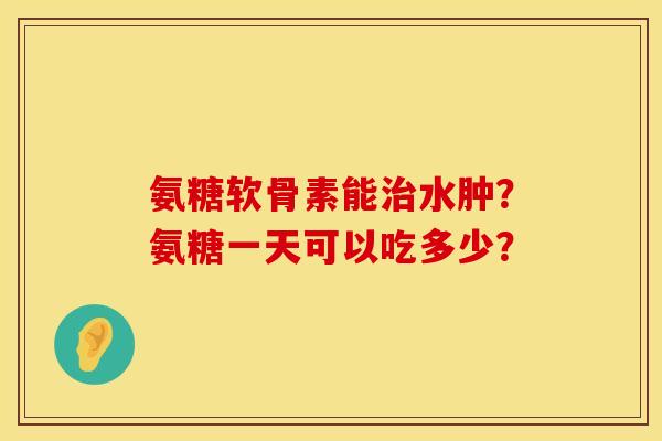 氨糖软骨素能治水肿？氨糖一天可以吃多少？