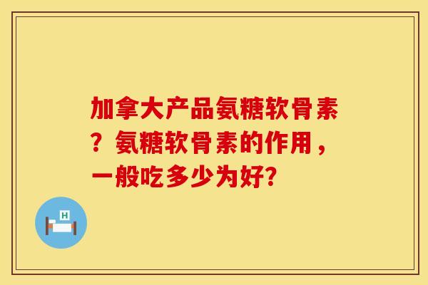 加拿大产品氨糖软骨素？氨糖软骨素的作用，一般吃多少为好？