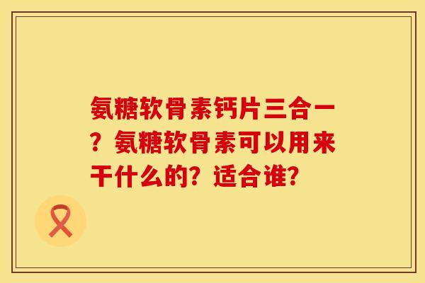 氨糖软骨素钙片三合一？氨糖软骨素可以用来干什么的？适合谁？