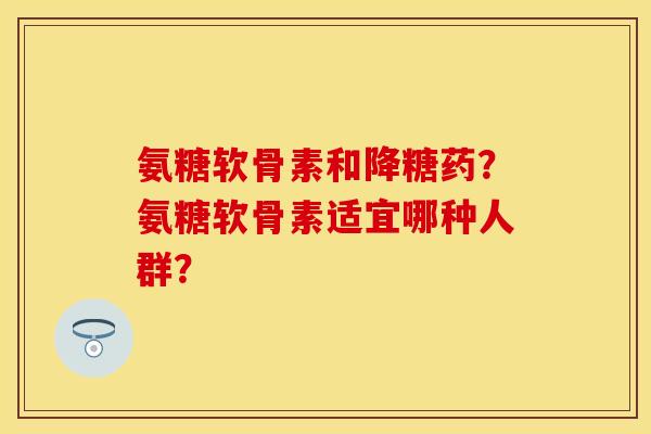 氨糖软骨素和降糖药？氨糖软骨素适宜哪种人群？