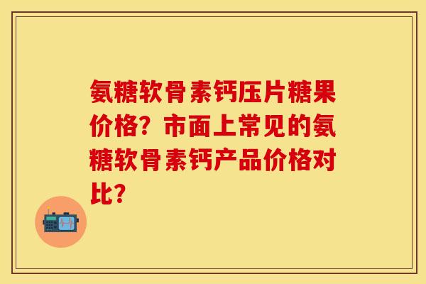 氨糖软骨素钙压片糖果价格？市面上常见的氨糖软骨素钙产品价格对比？