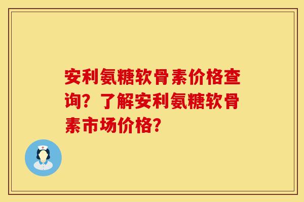 安利氨糖软骨素价格查询？了解安利氨糖软骨素市场价格？