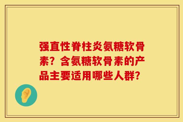 强直性脊柱炎氨糖软骨素？含氨糖软骨素的产品主要适用哪些人群？