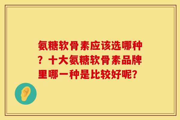 氨糖软骨素应该选哪种？十大氨糖软骨素品牌里哪一种是比较好呢？