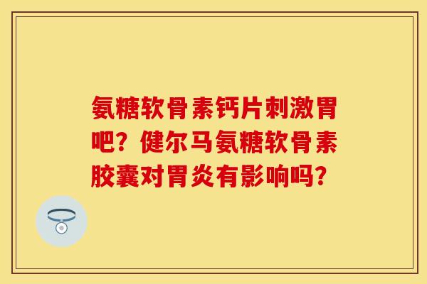 氨糖软骨素钙片刺激胃吧？健尔马氨糖软骨素胶囊对胃炎有影响吗？