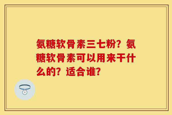 氨糖软骨素三七粉？氨糖软骨素可以用来干什么的？适合谁？