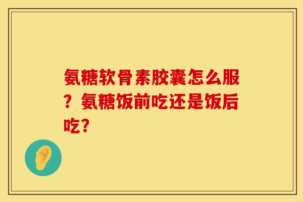 氨糖软骨素胶囊怎么服？氨糖饭前吃还是饭后吃？