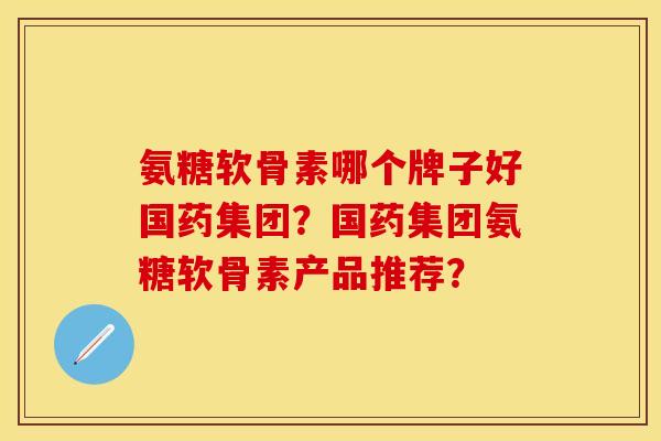 氨糖软骨素哪个牌子好国药集团?国药集团氨糖软骨素产品推荐? 氨糖软骨素哪个牌子好国药集团?国药集团氨糖软骨素产品推荐?