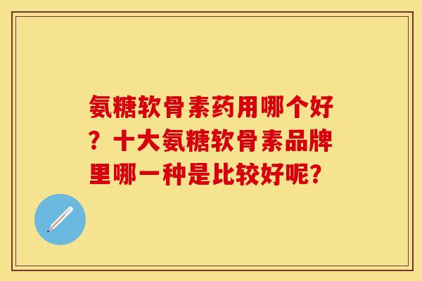 氨糖软骨素药用哪个好？十大氨糖软骨素品牌里哪一种是比较好呢？