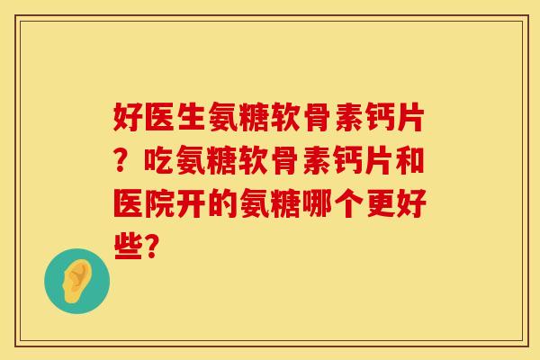 好医生氨糖软骨素钙片？吃氨糖软骨素钙片和医院开的氨糖哪个更好些？