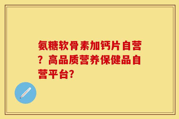 氨糖软骨素加钙片自营？高品质营养保健品自营平台？
