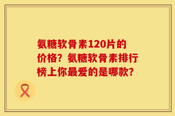 氨糖软骨素120片的价格？氨糖软骨素排行榜上你最爱的是哪款？