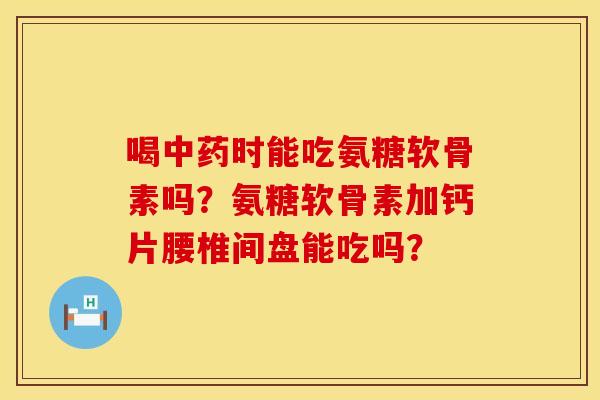 喝中药时能吃氨糖软骨素吗？氨糖软骨素加钙片腰椎间盘能吃吗？