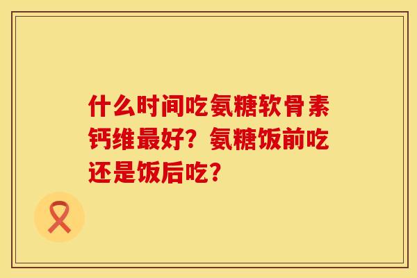 什么时间吃氨糖软骨素钙维最好？氨糖饭前吃还是饭后吃？