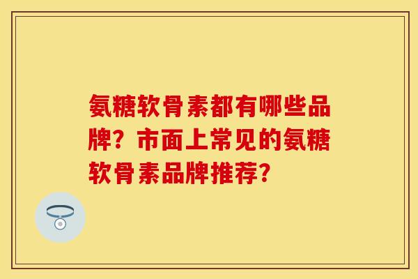 氨糖软骨素都有哪些品牌？市面上常见的氨糖软骨素品牌推荐？