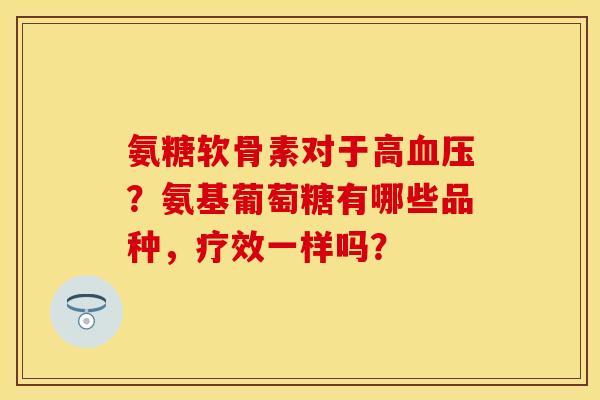 氨糖软骨素对于高血压？氨基葡萄糖有哪些品种，疗效一样吗？