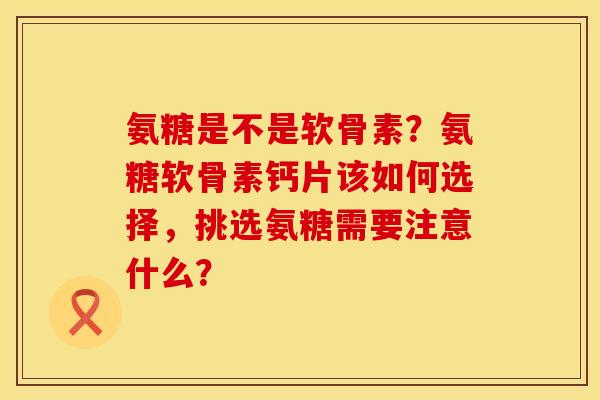 氨糖是不是软骨素？氨糖软骨素钙片该如何选择，挑选氨糖需要注意什么？
