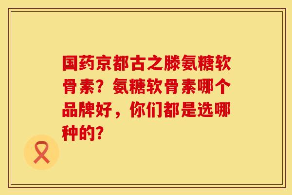 国药京都古之滕氨糖软骨素？氨糖软骨素哪个品牌好，你们都是选哪种的？