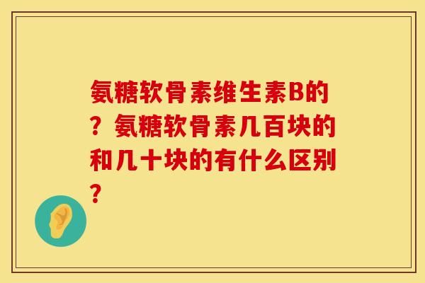 氨糖软骨素维生素B的?氨糖软骨素几百块的和几十块的有什么区别? 氨糖软骨素维生素B的?氨糖软骨素几百块的和几十块的有什么区别?