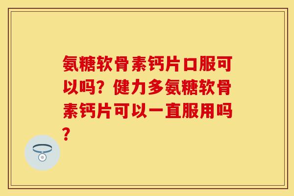 氨糖软骨素钙片口服可以吗？健力多氨糖软骨素钙片可以一直服用吗？