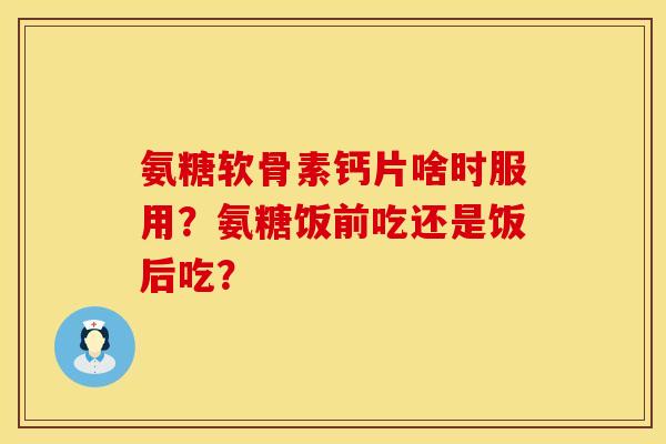氨糖软骨素钙片啥时服用？氨糖饭前吃还是饭后吃？
