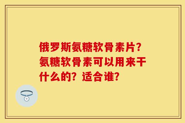 俄罗斯氨糖软骨素片？氨糖软骨素可以用来干什么的？适合谁？