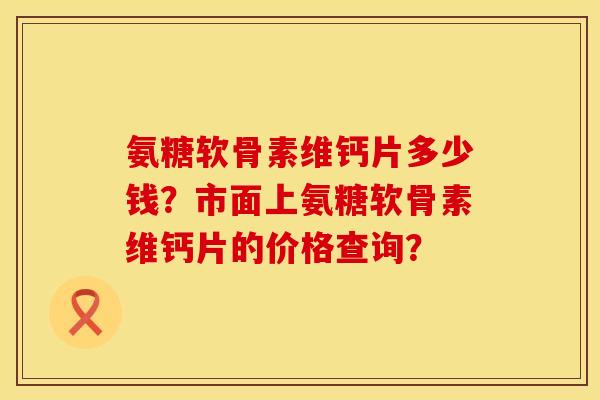 氨糖软骨素维钙片多少钱？市面上氨糖软骨素维钙片的价格查询？