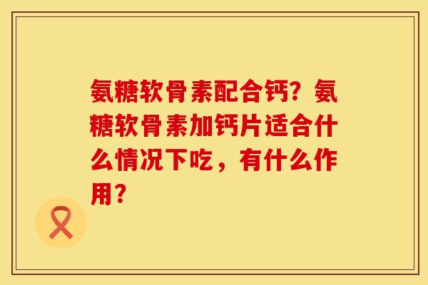 氨糖软骨素配合钙？氨糖软骨素加钙片适合什么情况下吃，有什么作用？