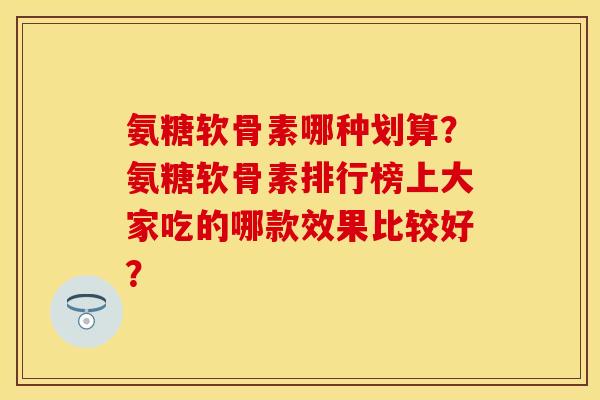 氨糖软骨素哪种划算？氨糖软骨素排行榜上大家吃的哪款效果比较好？