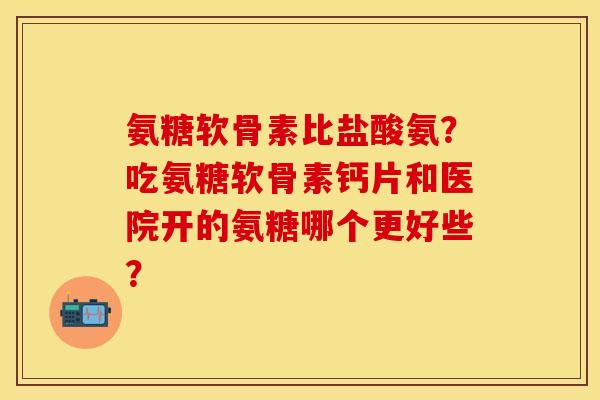 氨糖软骨素比盐酸氨?吃氨糖软骨素钙片和医院开的氨糖哪个更好些? 氨糖软骨素比盐酸氨?吃氨糖软骨素钙片和医院开的氨糖哪个更好些?