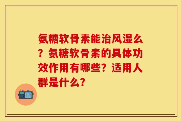 氨糖软骨素能治风湿么？氨糖软骨素的具体功效作用有哪些？适用人群是什么？