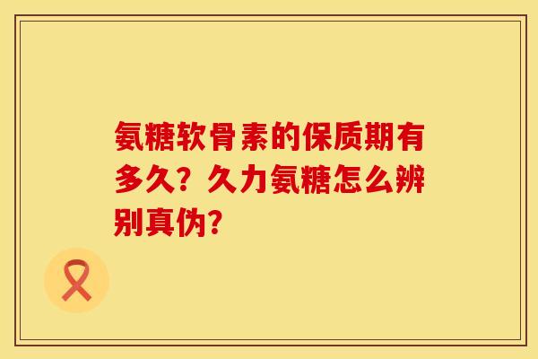 氨糖软骨素的保质期有多久？久力氨糖怎么辨别真伪？