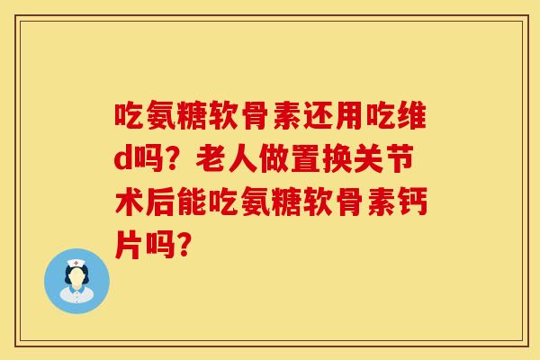 吃氨糖软骨素还用吃维d吗？老人做置换关节术后能吃氨糖软骨素钙片吗？
