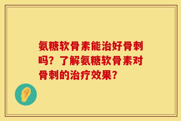 氨糖软骨素能治好骨刺吗？了解氨糖软骨素对骨刺的治疗效果？