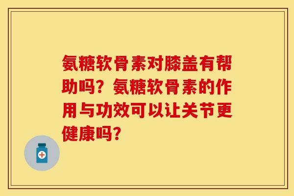 氨糖软骨素对膝盖有帮助吗？氨糖软骨素的作用与功效可以让关节更健康吗？