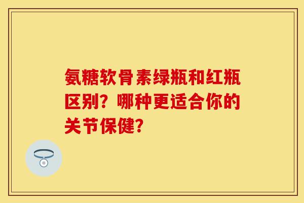 氨糖软骨素绿瓶和红瓶区别？哪种更适合你的关节保健？