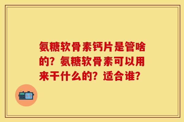 氨糖软骨素钙片是管啥的？氨糖软骨素可以用来干什么的？适合谁？