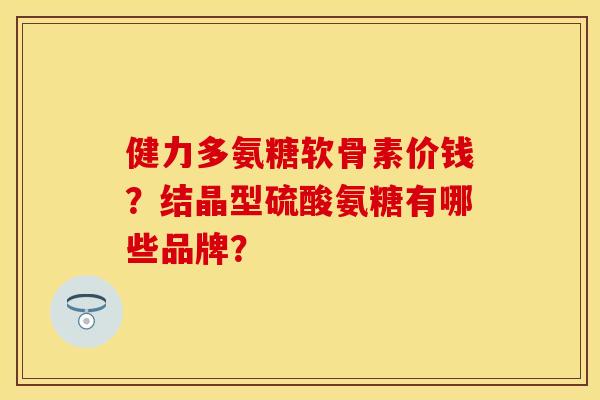 健力多氨糖软骨素价钱？结晶型硫酸氨糖有哪些品牌？