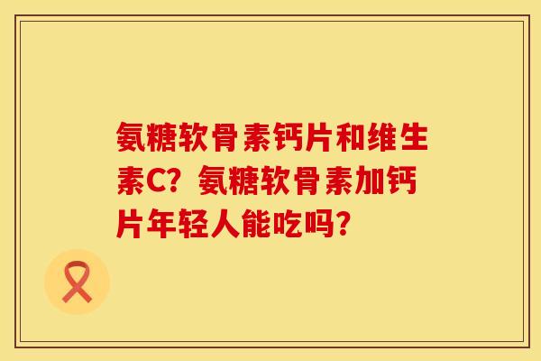 氨糖软骨素钙片和维生素C?氨糖软骨素加钙片年轻人能吃吗? 氨糖软骨素钙片和维生素C?氨糖软骨素加钙片年轻人能吃吗?
