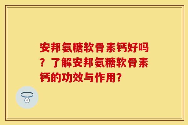 安邦氨糖软骨素钙好吗？了解安邦氨糖软骨素钙的功效与作用？