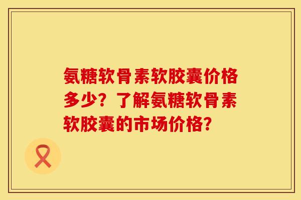 氨糖软骨素软胶囊价格多少？了解氨糖软骨素软胶囊的市场价格？