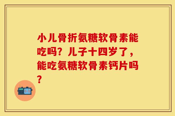 小儿氨糖软骨素能吃吗?儿子十四岁了,能吃氨糖软骨素钙片吗? 小儿氨糖软骨素能吃吗?儿子十四岁了,能吃氨糖软骨素钙片吗?
