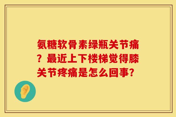 氨糖软骨素绿瓶关节痛？最近上下楼梯觉得膝关节疼痛是怎么回事？