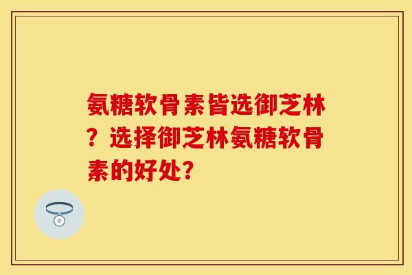 氨糖软骨素皆选御芝林？选择御芝林氨糖软骨素的好处？