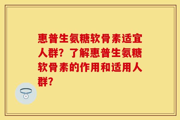 惠普生氨糖软骨素适宜人群?了解惠普生氨糖软骨素的作用和适用人群? 惠普生氨糖软骨素适宜人群?了解惠普生氨糖软骨素的作用和适用人群?