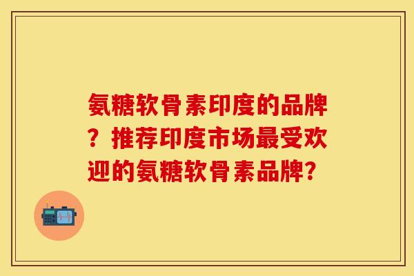 氨糖软骨素印度的品牌？推荐印度市场最受欢迎的氨糖软骨素品牌？