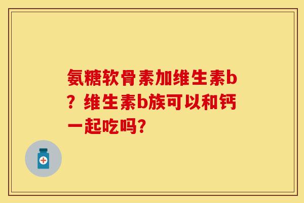 氨糖软骨素加维生素b？维生素b族可以和钙一起吃吗？