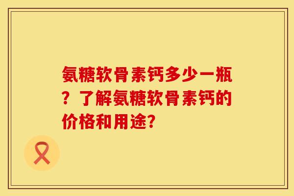氨糖软骨素钙多少一瓶?了解氨糖软骨素钙的价格和用途?