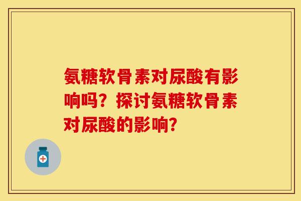 氨糖软骨素对尿酸有影响吗?探讨氨糖软骨素对尿酸的影响?