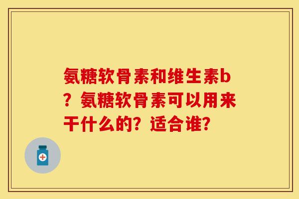 氨糖软骨素和维生素b？氨糖软骨素可以用来干什么的？适合谁？